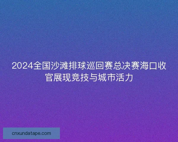 2024全国沙滩排球巡回赛总决赛海口收官展现竞技与城市活力