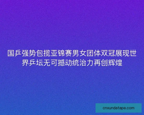 国乒强势包揽亚锦赛男女团体双冠展现世界乒坛无可撼动统治力再创辉煌