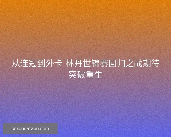 从连冠到外卡 林丹世锦赛回归之战期待突破重生