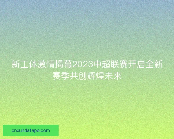 新工体激情揭幕2023中超联赛开启全新赛季共创辉煌未来