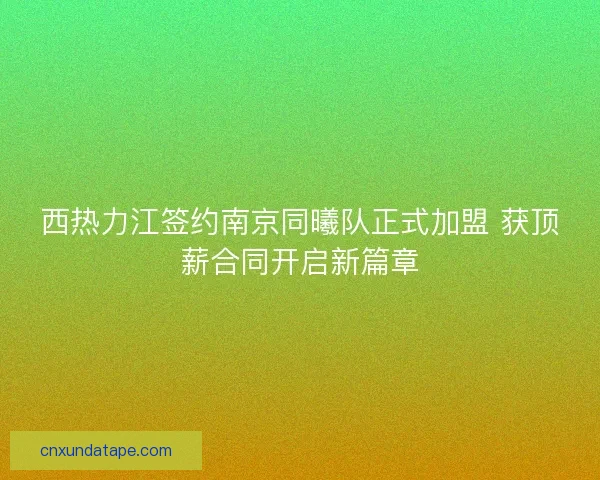 西热力江签约南京同曦队正式加盟 获顶薪合同开启新篇章