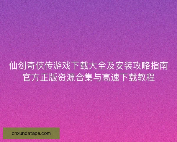 仙剑奇侠传游戏下载大全及安装攻略指南官方正版资源合集与高速下载教程