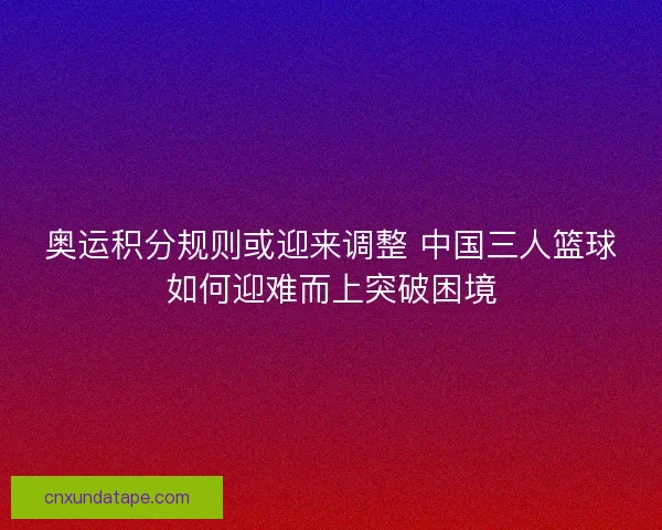 奥运积分规则或迎来调整 中国三人篮球如何迎难而上突破困境
