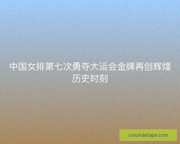 中国女排第七次勇夺大运会金牌再创辉煌历史时刻