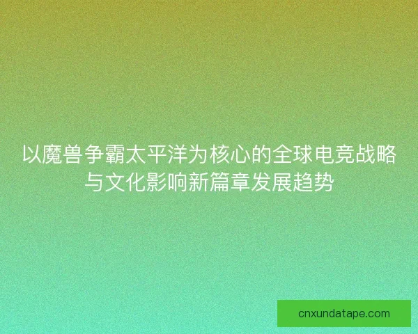 以魔兽争霸太平洋为核心的全球电竞战略与文化影响新篇章发展趋势